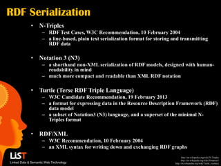 RDF Serialization
             •     N-Triples
                    – RDF Test Cases, W3C Recommendation, 10 February 2004
                    – a line-based, plain text serialization format for storing and transmitting
                      RDF data

             •     Notation 3 (N3)
                    – a shorthand non-XML serialization of RDF models, designed with human-
                      readability in mind
                    – much more compact and readable than XML RDF notation

             •     Turtle (Terse RDF Triple Language)
                    – W3C Candidate Recommendation, 19 February 2013
                    – a format for expressing data in the Resource Description Framework (RDF)
                      data model
                    – a subset of Notation3 (N3) language, and a superset of the minimal N-
                      Triples format

             •     RDF/XML
                    – W3C Recommendation, 10 February 2004
                    – an XML syntax for writing down and exchanging RDF graphs
                                                                                        http://en.wikipedia.org/wiki/N-Triples
                                                                                       http://en.wikipedia.org/wiki/Notation3
Linked Data & Semantic Web Technology                                            http://en.wikipedia.org/wiki/Turtle_(syntax)
 
