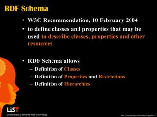 RDF Schema
             • W3C Recommendation, 10 February 2004
             • to define classes and properties that may be
               used to describe classes, properties and other
               resources

             • RDF Schema allows
                    – Definition of Classes
                    – Definition of Properties and Restrictions
                    – Definition of Hierarchies




Linked Data & Semantic Web Technology                        http://www.slideshare.net/lysander07/openhpi-22
 