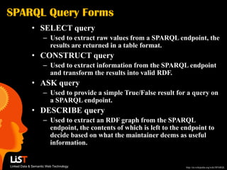 SPARQL Query Forms
             • SELECT query
                    – Used to extract raw values from a SPARQL endpoint, the
                      results are returned in a table format.
             • CONSTRUCT query
                    – Used to extract information from the SPARQL endpoint
                      and transform the results into valid RDF.
             • ASK query
                    – Used to provide a simple True/False result for a query on
                      a SPARQL endpoint.
             • DESCRIBE query
                    – Used to extract an RDF graph from the SPARQL
                      endpoint, the contents of which is left to the endpoint to
                      decide based on what the maintainer deems as useful
                      information.


Linked Data & Semantic Web Technology                                 http://en.wikipedia.org/wiki/SPARQL
 