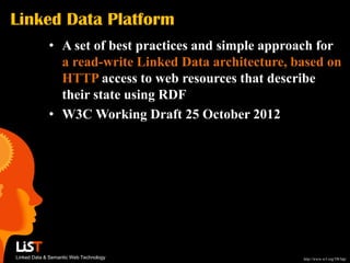 Linked Data Platform
             • A set of best practices and simple approach for
               a read-write Linked Data architecture, based on
               HTTP access to web resources that describe
               their state using RDF
             • W3C Working Draft 25 October 2012




Linked Data & Semantic Web Technology                  http://www.w3.org/TR/ldp/
 