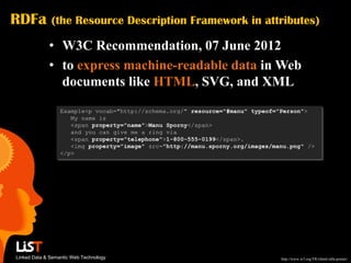 RDFa          (the Resource Description Framework in attributes)

             • W3C Recommendation, 07 June 2012
             • to express machine-readable data in Web
               documents like HTML, SVG, and XML
                  Example<p vocab="http://schema.org/" resource="#manu" typeof="Person">
                     My name is
                     <span property="name">Manu Sporny</span>
                     and you can give me a ring via
                     <span property="telephone">1-800-555-0199</span>.
                     <img property="image" src="http://manu.sporny.org/images/manu.png" />
                  </p>




Linked Data & Semantic Web Technology                                           http://www.w3.org/TR/xhtml-rdfa-primer/
 