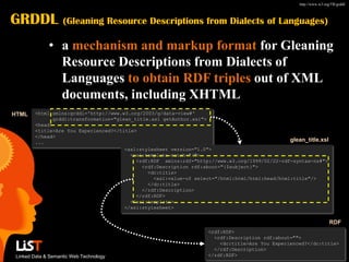 http://www.w3.org/TR/grddl/



GRDDL               (Gleaning Resource Descriptions from Dialects of Languages)

              • a mechanism and markup format for Gleaning
                Resource Descriptions from Dialects of
                Languages to obtain RDF triples out of XML
                documents, including XHTML
HTML    <html xmlns:grddl='http://www.w3.org/2003/g/data-view#'
              grddl:transformation="glean_title.xsl getAuthor.xsl">
        <head>
        <title>Are You Experienced?</title>
        </head>
        ...                                                                                     glean_title.xsl
                                       <xsl:stylesheet version="1.0">
                                         <xsl:template match="/">
                                           <rdf:RDF xmlns:rdf="http://www.w3.org/1999/02/22-rdf-syntax-ns#">
                                             <rdf:Description rdf:about="{$subject}">
                                               <dc:title>
                                                 <xsl:value-of select="/html:html/html:head/html:title"/>
                                               </dc:title>
                                             </rdf:Description>
                                           </rdf:RDF>
                                         </xsl:template>
                                       </xsl:stylesheet>


                                                                                                                     RDF
                                                                    <rdf:RDF>
                                                                      <rdf:Description rdf:about="">
                                                                        <dc:title>Are You Experienced?</dc:title>
                                                                      </rdf:Description>
 Linked Data & Semantic Web Technology                              </rdf:RDF>
 