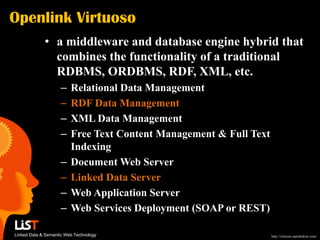 Openlink Virtuoso
             • a middleware and database engine hybrid that
               combines the functionality of a traditional
               RDBMS, ORDBMS, RDF, XML, etc.
                    –    Relational Data Management
                    –    RDF Data Management
                    –    XML Data Management
                    –    Free Text Content Management & Full Text
                         Indexing
                    –    Document Web Server
                    –    Linked Data Server
                    –    Web Application Server
                    –    Web Services Deployment (SOAP or REST)

Linked Data & Semantic Web Technology                               http://virtuoso.openlinksw.com/
 