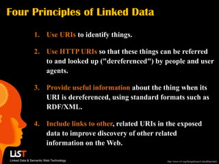 Four Principles of Linked Data
               1. Use URIs to identify things.

               2. Use HTTP URIs so that these things can be referred
                  to and looked up ("dereferenced") by people and user
                  agents.

               3. Provide useful information about the thing when its
                  URI is dereferenced, using standard formats such as
                  RDF/XML.

               4. Include links to other, related URIs in the exposed
                  data to improve discovery of other related
                  information on the Web.

Linked Data & Semantic Web Technology                    http://www.w3.org/DesignIssues/LinkedData.html
 