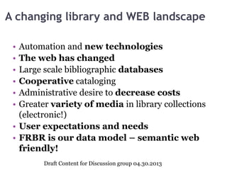 A changing library and WEB landscape
• Automation and new technologies
• The web has changed
• Large scale bibliographic databases
• Cooperative cataloging
• Administrative desire to decrease costs
• Greater variety of media in library collections
(electronic!)
• User expectations and needs
• FRBR is our data model – semantic web
friendly!
Draft Content for Discussion group 04.30.2013
 