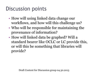 Discussion points
• How will using linked data change our
workflows, and how will this challenge us?
• Who will be responsible for maintaining the
provenance of information?
• How will linked data be graphed? Will a
standard bearer like OCLC or LC provide this,
or will this be something that libraries will
provide?
Draft Content for Discussion group 04.30.2013
 