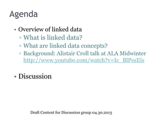 Agenda
• Overview of linked data
▫ What is linked data?
▫ What are linked data concepts?
▫ Background: Alistair Croll talk at ALA Midwinter
http://www.youtube.com/watch?v=Ic_BlPesEls
• Discussion
Draft Content for Discussion group 04.30.2013
 