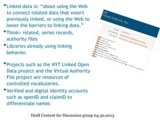 •Linked data is: “about using the Web
to connect related data that wasn't
previously linked, or using the Web to
lower the barriers to linking data.”
•Think> related, series records,
authority files
•Libraries already using linking
behavior.
•Projects such as the NYT Linked Open
Data project and the Virtual Authority
File project are resources of
controlled vocabularies.
•Verified and digital identity accounts
such as openID and claimID to
differentiate names
Draft Content for Discussion group 04.30.2013
 