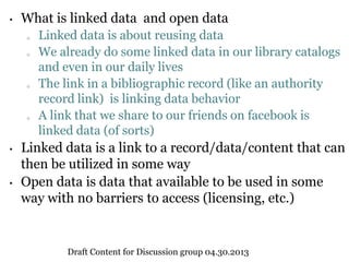 • What is linked data and open data
o Linked data is about reusing data
o We already do some linked data in our library catalogs
and even in our daily lives
o The link in a bibliographic record (like an authority
record link) is linking data behavior
o A link that we share to our friends on facebook is
linked data (of sorts)
• Linked data is a link to a record/data/content that can
then be utilized in some way
• Open data is data that available to be used in some
way with no barriers to access (licensing, etc.)
Draft Content for Discussion group 04.30.2013
 