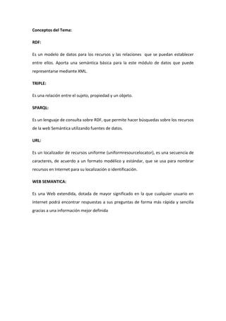 Conceptos del Tema:
RDF:
Es un modelo de datos para los recursos y las relaciones que se puedan establecer
entre ellos. Aporta una semántica básica para la este módulo de datos que puede
representarse mediante XML.
TRIPLE:
Es una relación entre el sujeto, propiedad y un objeto.
SPARQL:
Es un lenguaje de consulta sobre RDF, que permite hacer búsquedas sobre los recursos
de la web Semántica utilizando fuentes de datos.
URL:
Es un localizador de recursos uniforme (uniformresourcelocator), es una secuencia de
caracteres, de acuerdo a un formato modélico y estándar, que se usa para nombrar
recursos en Internet para su localización o identificación.
WEB SEMANTICA:
Es una Web extendida, dotada de mayor significado en la que cualquier usuario en
Internet podrá encontrar respuestas a sus preguntas de forma más rápida y sencilla
gracias a una información mejor definida
 