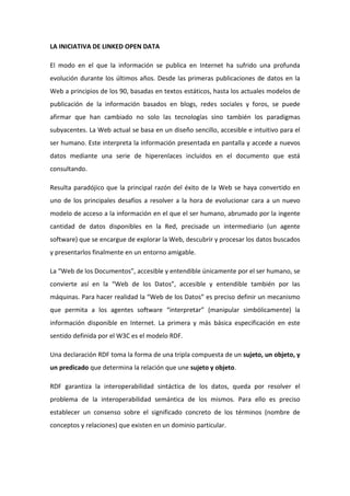 LA INICIATIVA DE LINKED OPEN DATA
El modo en el que la información se publica en Internet ha sufrido una profunda
evolución durante los últimos años. Desde las primeras publicaciones de datos en la
Web a principios de los 90, basadas en textos estáticos, hasta los actuales modelos de
publicación de la información basados en blogs, redes sociales y foros, se puede
afirmar que han cambiado no solo las tecnologías sino también los paradigmas
subyacentes. La Web actual se basa en un diseño sencillo, accesible e intuitivo para el
ser humano. Este interpreta la información presentada en pantalla y accede a nuevos
datos mediante una serie de hiperenlaces incluidos en el documento que está
consultando.
Resulta paradójico que la principal razón del éxito de la Web se haya convertido en
uno de los principales desafíos a resolver a la hora de evolucionar cara a un nuevo
modelo de acceso a la información en el que el ser humano, abrumado por la ingente
cantidad de datos disponibles en la Red, precisade un intermediario (un agente
software) que se encargue de explorar la Web, descubrir y procesar los datos buscados
y presentarlos finalmente en un entorno amigable.
La “Web de los Documentos”, accesible y entendible únicamente por el ser humano, se
convierte así en la “Web de los Datos”, accesible y entendible también por las
máquinas. Para hacer realidad la “Web de los Datos” es preciso definir un mecanismo
que permita a los agentes software “interpretar” (manipular simbólicamente) la
información disponible en Internet. La primera y más básica especificación en este
sentido definida por el W3C es el modelo RDF.
Una declaración RDF toma la forma de una tripla compuesta de un sujeto, un objeto, y
un predicado que determina la relación que une sujeto y objeto.
RDF garantiza la interoperabilidad sintáctica de los datos, queda por resolver el
problema de la interoperabilidad semántica de los mismos. Para ello es preciso
establecer un consenso sobre el significado concreto de los términos (nombre de
conceptos y relaciones) que existen en un dominio particular.
 