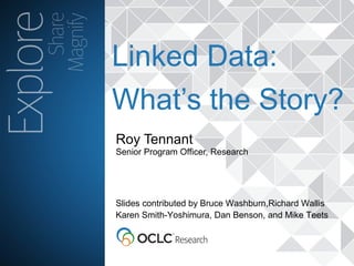 The world’s libraries. Connected.
Roy Tennant
Senior Program Officer, Research
Linked Data:
What’s the Story?
Slides contributed by Bruce Washburn,Richard Wallis
Karen Smith-Yoshimura, Dan Benson, and Mike Teets
 