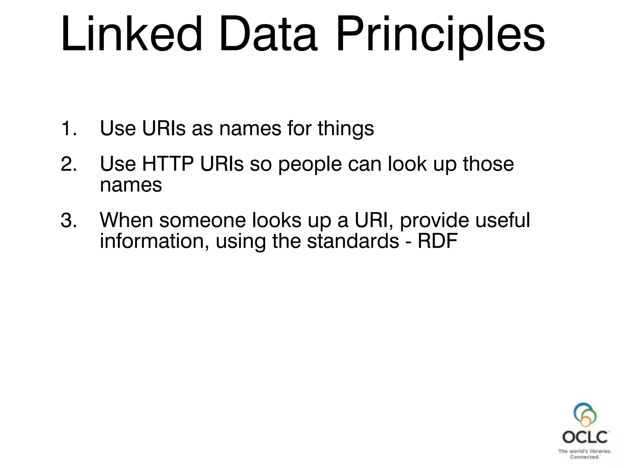 1. Use URIs as names for things
2. Use HTTP URIs so people can look up those
names
3. When someone looks up a URI, provide useful
information, using the standards - RDF
Linked Data Principles
 