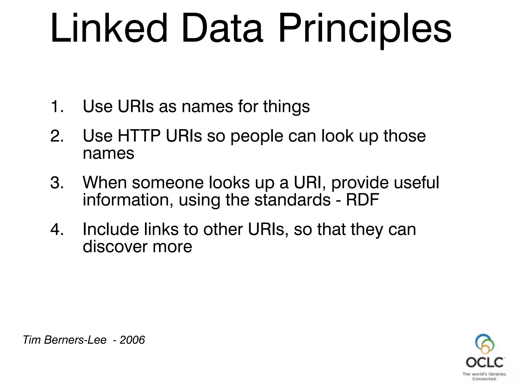 1. Use URIs as names for things
2. Use HTTP URIs so people can look up those
names
3. When someone looks up a URI, provide useful
information, using the standards - RDF
4. Include links to other URIs, so that they can
discover more
Tim Berners-Lee - 2006
Linked Data Principles
 