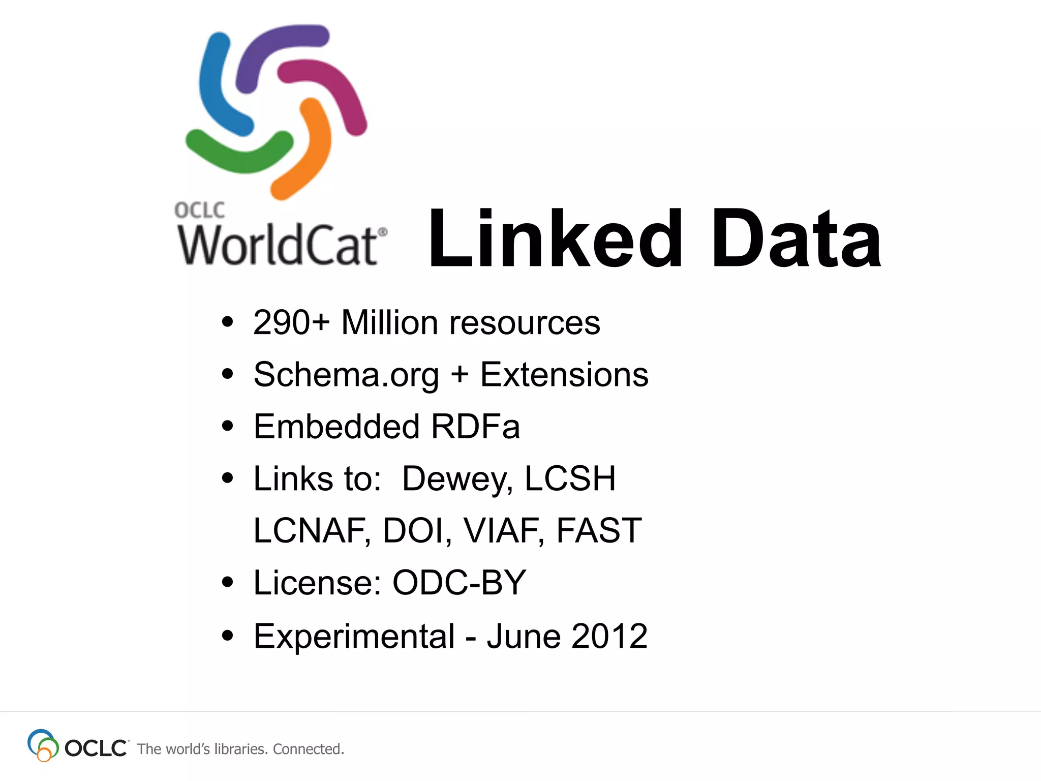The world’s libraries. Connected.
• 290+ Million resources
• Schema.org + Extensions
• Embedded RDFa
• Links to: Dewey, LCSH
LCNAF, DOI, VIAF, FAST
• License: ODC-BY
• Experimental - June 2012
Linked Data
 