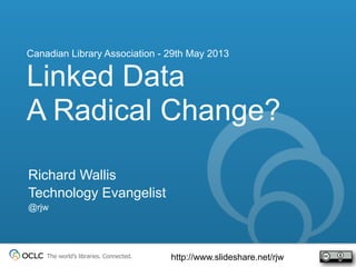 The world’s libraries. Connected.
Richard Wallis
Technology Evangelist
@rjw
Linked Data
A Radical Change?
Canadian Library Association - 29th May 2013
http://www.slideshare.net/rjw
 