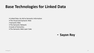 Base Technologies for Linked Data
- Sayon Roy
14-Aug-13 13
Linked Data: An Aid to Semantic Information
The Visual and Syntactic Web
Semantic Web
The Semantic Network
Levels of Semantics
The Semantic Web Layer Cake
 