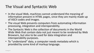 The Visual and Syntactic Web
• In the visual Web, machines cannot understand the meaning of
information present in HTML pages, since they are mainly made up
of ASCII codes and images.
• The visual Web prevents computers from automating information
processing, integration and interoperability.
• The Syntactic Web is the collection of documents in the World
Wide Web that contain data not just meant to be rendered by Web
Browsers, but also to be used for data integration and
interoperability purposes.
• To “understand” data, a computer needs metadata which is
provided by some kind of markup language.
14-Aug-13 15
 