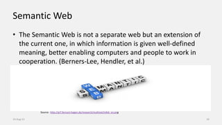Semantic Web
• The Semantic Web is not a separate web but an extension of
the current one, in which information is given well-defined
meaning, better enabling computers and people to work in
cooperation. (Berners-Lee, Hendler, et al.)
14-Aug-13 16
Source: http://pi7.fernuni-hagen.de/research/multinet/infeb_en.png
 