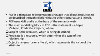 • RDF is a metadata representation language that allows resources to
be described through relationships to other resources and literals.
• RDF uses XML and is at the base of the semantic web.
• The main modelling block in RDF is the statement – a triple
<Subject, Predicate, Object>, where:
Subject is the resource, which is being described.
Predicate is a resource, which determines the type of the
relationship.
Object is a resource or a literal, which represents the value of the
attribute.
14-Aug-13 25
 