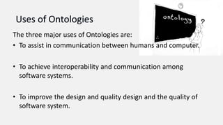 The three major uses of Ontologies are:
• To assist in communication between humans and computer.
• To achieve interoperability and communication among
software systems.
• To improve the design and quality design and the quality of
software system.
 