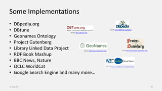 Some Implementations
• DBpedia.org
• DBtune
• Geonames Ontology
• Project Gutenberg
• Library Linked Data Project
• RDF Book Mashup
• BBC News, Nature
• OCLC WorldCat
• Google Search Engine and many more…
14-Aug-13 40
Source: http://www.w3.org/2005/Incubator/lld/XGR-lld-20111025/
Source: http://www.gutenberg.org/wiki/Main_Page
Source: http://dbtune.org/
Source: http://www.geonames.org/
Source: http://dbpedia.org/About /
 