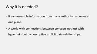 Why it is needed?
• It can assemble information from many authority resources at
one place.
• A world with connections between concepts not just with
hyperlinks but by descriptive explicit data relationships.
 
