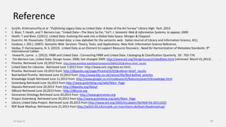 Reference
• Surjith, Krishnamurthy et al ."Publishing Legacy Data as Linked Data: A State of the Art Survey" Library High- Tech ,2013
• C. Bizer, T. Heath, and T. Berners-Lee, “Linked Data—The Story So Far, ”Int’l. J. Semantic Web & Information Systems, to appear, 2009.
• Heath, T and Bizer, C(2011). Linked Data: Evolving the web into a Global Data Space. Morgan & Claypool.
• Guerrini. M, Possemato. T(2013).Linked data: a new alphabet for the semantic web. Italian Journal of Library and Information Science, 4(1).
• Cardoso, J. (ED.). (2007). Semantic Web Services: Theory, Tools, and Applications. New York :Information Science Reference.
• Vaidya, P. Harinarayana, N. S. (2013) . Linked Data as an Element to support Resource Discovery : Need for Harmonization of Metadata Standards. 9th
International Caliber.
• Howarth, Lynne . c. (2012). FRBR and Linked Data : Connecting FRBR and Linked Data. Cataloging & Classification Quarterly, 50 : 763-776.
• Tim Berners-Lee, Linked Data- Design Issues. 2006; last changed 2009. http://www.w3.org/DesignIssues/LinkedData.html (retrieved March 01,2013) . .
• Piranha. Retrieved June 10,2013 from http://www.worldcat.org/title/piranha/oclc/668455291&referer=brief_results.
• Linked Data for Libraries . Retrieved June 7,2013 from http://www.oclc.org/data.en.html .
• Piranha. Retrieved June 10,2013 from http://dbpedia.org/page/Piranha55291&referer=brief_results
• Red-bellied Piranha. Retrieved June 10,2013 from http://www.bbc.co.uk/nature/life/Red-bellied_piranha
• Knowledge Graph Retrieved June 11,2013 from http://www.google.co.in/insidesearch/features/search/knowledge.html
• Gutenberg Retrieved June 16,2013 from http://www.gutenberg.org/wiki/Main_Page
• Dbpedia Retrieved June 20,2013 from http://dbpedia.org/About
• DBtune Retrieved June 20,2013 from : http://dbtune.org
• Geonames Ontology Retrieved June 20,2013 from http://www.geonames.org
• Project Gutenberg .Retrieved June 20,2013 from http://www.gutenberg.org/wiki/Main_Page
• Library Linked Data Project. Retrieved June 20,2013 from http://www.w3.org/2005/Incubator/lld/XGR-lld-20111025
• RDF Book Mashup. Retrieved June 21,2013 from http://wifo5-03.informatik.uni-mannheim.de/bizer/bookmashup/
14-Aug-13 49
 