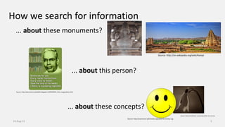 How we search for information
... about this person?
... about these monuments?
... about these concepts?
14-Aug-13 5
Source: http://estranhomundodaloh.blogspot.in/2012/03/o-ritmo-ranganathan.html
Source: http://en.wikipedia.org/wiki/Hampi
Source: http://commons.wikimedia.org/wiki/File:Smiley.svg
Source: http://nordicflower.com/product/after-the-sorrow/
 