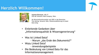 Herzlich Willkommen!
• Einleitende Gedanken über
„Informationsqualität & Wissensgenerierung“
• Was ist Linked Data?
- Warum „das Ende des Dokuments?“
• Wozu Linked Data?
- Anwendungsbeispiele
• Die Bedeutung von Linked Data für das
Informationsmanagement
Andreas Blumauer, MSc IT
CEO der Semantic Web Company, Wien
Als Wirtschaftsinformatiker seit 2001 in den Bereichen
Text Mining, Semantic Web, Wissensmodellierung & Linked
Data tätig.
 