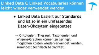 Linked Data & Linked Vocabularies können
leicht wieder verwendet werden
● Linked Data basiert auf Standards
und ist so in ein umfassendes
Daten-Ökosytem eingebettet
→ Ontologien, Thesauri, Taxonomien und
Wissens-Graphen können zu geringst
möglichen Kosten wiederverwendet werden,
zumindest technisch betrachtet.
 