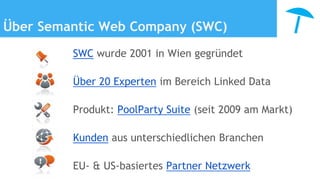 Über Semantic Web Company (SWC)
SWC wurde 2001 in Wien gegründet
Über 20 Experten im Bereich Linked Data
Produkt: PoolParty Suite (seit 2009 am Markt)
Kunden aus unterschiedlichen Branchen
EU- & US-basiertes Partner Netzwerk
 
