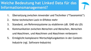 Welche Bedeutung hat Linked Data für das
Informationsmanagement?
1. Übersetzung zwischen Anwender und Techniker (“Taxonomist”)
2. Keine technischen Lock-in-Effekte mehr
3. Standard, um Referenzsysteme zu etablieren (zB. GND als LD)
4. Kommunikation zwischen Menschen und Menschen, Menschen
und Maschinen, und Maschinen und Maschinen verbessern
5. Ermöglicht komplexere Wertschöpfungsketten in der Content-
Industrie (vgl. Software-Industrie)
 