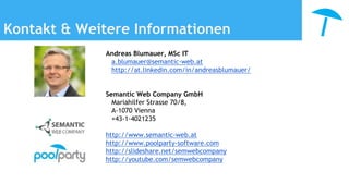 Kontakt & Weitere Informationen
Andreas Blumauer, MSc IT
a.blumauer@semantic-web.at
http://at.linkedin.com/in/andreasblumauer/
Semantic Web Company GmbH
Mariahilfer Strasse 70/8,
A-1070 Vienna
+43-1-4021235
http://www.semantic-web.at
http://www.poolparty-software.com
http://slideshare.net/semwebcompany
http://youtube.com/semwebcompany
 