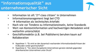 “Informationsqualität” aus
unternehmerischer Sicht
• Information ist oft ‘2nd class citizen’ in Unternehmen
• Informationsmanagement liegt bei CTO
 Information als technisches Artefakt
• Nach wie vor Tendenz zu Informationsinseln, keine Standards
• Wert von Kontextinformation und hochwertigen Metadaten wird
weiterhin unterschätzt
• Geschäftsmodelle (z.B. bei Publishern) beruhen kaum auf
Kollaboration
 Hypothese 1: “Es wird an den dynamisch wachsenden Informationsbedürfnissen der
Endkunden vorbei gewirtschaftet”
 Hypothese 2: “Vor allem Europäische Unternehmen geraten deshalb gegenüber
Amerikanischen Unternehmen unter Druck”
 