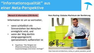“Informationsqualität” aus
einer Meta-Perspektive
Information ist um so wertvoller,
• wenn schließlich ein
Sinnverstehen bei Menschen
ermöglicht wird, und
• wenn der Weg dorthin
zielgruppengerecht
(personalisiert) aufbereitet ist
 Hypothese: “Die Fähigkeit der
Wissensvermittlung (Kontexte,
Zusammenhänge) wird immer wichtiger”
Mensch & Information (CIO-Sicht)
https://www.ted.com/talks/hans_rosling_on_global_population_growth
Hans Rosling: Globales Wachstum der Bevölerung
 