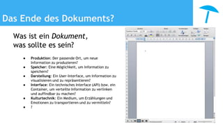 Das Ende des Dokuments?
Was ist ein Dokument,
was sollte es sein?
● Produktion: Der passende Ort, um neue
Information zu produzieren?
● Speicher: Eine Möglichkeit, um Information zu
speichern?
● Darstellung: Ein User-Interface, um Information zu
visualisieren und zu repräsentieren?
● Interface: Ein technisches Interface (API) bzw. ein
Container, um verteilte Information zu verlinken
und auffindbar zu machen?
● Kulturtechnik: Ein Medium, um Erzählungen und
Emotionen zu transportieren und zu vermitteln?
● ?
 