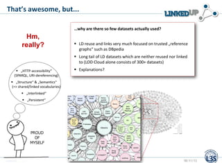 That’s awesome, but...
…why are there so few datasets actually used?

Hm,
really?

 LD reuse and links very much focused on trusted „reference
graphs“ such as DBpedia
 Long tail of LD datasets which are neither reused nor linked
to (LOD Cloud alone consists of 300+ datasets)

 „HTTP-accessibility“
(SPARQL, URI-dereferencing)

 Explanations?

 „Structure“ & „Semantics“
(=> shared/linked vocabularies)
 „Interlinked“
 „Persistent“

Stefan Dietze

18/11/13

 