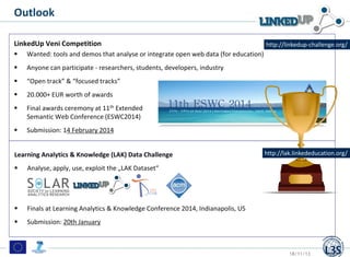 Outlook
LinkedUp Veni Competition


Wanted: tools and demos that analyse or integrate open web data (for education)



Anyone can participate - researchers, students, developers, industry



“Open track” & “focused tracks”



20.000+ EUR worth of awards



Final awards ceremony at 11th Extended
Semantic Web Conference (ESWC2014)



http://linkedup-challenge.org/

Submission: 14 February 2014

Learning Analytics & Knowledge (LAK) Data Challenge


Analyse, apply, use, exploit the „LAK Dataset“



Finals at Learning Analytics & Knowledge Conference 2014, Indianapolis, US



http://lak.linkededucation.org/

Submission: 20th January

18/11/13

25

 