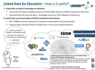 Linked Data for Education – How is it useful?
1. Linked Data as body of knowledge for education


vast amount of publicly available resources and data (300+ datasets, 32 billion statements LOD alone)



Dedicated OER and university data + „knowledge resources“ (from DBpedia to Slideshare)

2. Linked Data as set of principles and W3C standards for data sharing


RDF, SPARQL & shared vocabularies to improve interoperability of educational data



Supports Open Education Resources (OER) vision: reuse across isolated platforms

 „HTTP-accessibility“
(SPARQL, URI-dereferencing)

http://linkeduniversities.org

 „Structure“ & „Semantics“
(=> shared/linked vocabularies)

http://linkededucation.org

 „Interlinked“
 „Persistent“

 Interlinking educational Resources and the Web of Data – a
Survey of Challenges and Approaches
Stefan Dietze, Salvador Sanchez-Alonso, Hannes Ebner, Hong Qing
Yu, Daniela Giordano, Ivana Marenzi, Bernardo Pereira Nunes,
Emerald Program: electronic Library and Information Systems,
Volume 47, Issue 1 (2013).
 Linked Data for Open and Distance Learning
Mathieu d’Aquin, report for the Common Wealth18/11/13
of Learning,
Stefan Dietze

 