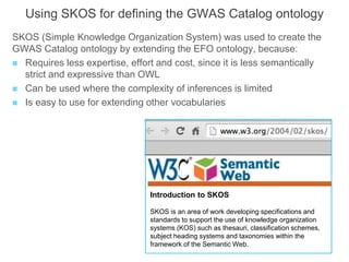 Using SKOS for defining the GWAS Catalog ontology
SKOS (Simple Knowledge Organization System) was used to create the
GWAS Catalog ontology by extending the EFO ontology, because:
 Requires less expertise, effort and cost, since it is less semantically
strict and expressive than OWL
 Can be used where the complexity of inferences is limited
 Is easy to use for extending other vocabularies
Introduction to SKOS
SKOS is an area of work developing specifications and
standards to support the use of knowledge organization
systems (KOS) such as thesauri, classification schemes,
subject heading systems and taxonomies within the
framework of the Semantic Web.
 