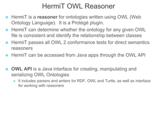 HermiT OWL Reasoner
 HermiT is a reasoner for ontologies written using OWL (Web
Ontology Language). It is a Protégé plugin.
 HermiT can determine whether the ontology for any given OWL
file is consistent and identify the relationship between classes
 HermiT passes all OWL 2 conformance tests for direct semantics
reasoners
 HermiT can be accessed from Java apps through the OWL API
 OWL API is a Java interface for creating, manipulating and
serializing OWL Ontologies
 It includes parsers and writers for RDF, OWL and Turtle, as well as interface
for working with reasoners
 