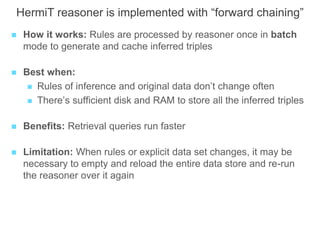 HermiT reasoner is implemented with “forward chaining”
 How it works: Rules are processed by reasoner once in batch
mode to generate and cache inferred triples
 Best when:
 Rules of inference and original data don’t change often
 There’s sufficient disk and RAM to store all the inferred triples
 Benefits: Retrieval queries run faster
 Limitation: When rules or explicit data set changes, it may be
necessary to empty and reload the entire data store and re-run
the reasoner over it again
 