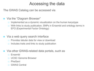 Accessing the data
The GWAS Catalog can be accessed via
 Via the “Diagram Browser”
 Implemented as a dynamic visualization on the human karyotype
 With links to study publication, SNPs in Ensembl and ontology terms in
EFO (Experimental Factor Ontology)
 Via a web query search interface
 Provides tabular data for view or download
 Includes traits and links to study publication
 Via other GWAS-related data portals, such as
 Ensembl
 UCSC Genome Browser
 PheGenI
 GWAS Central
 