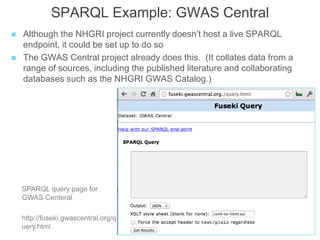 SPARQL Example: GWAS Central
 Although the NHGRI project currently doesn’t host a live SPARQL
endpoint, it could be set up to do so
 The GWAS Central project already does this. (It collates data from a
range of sources, including the published literature and collaborating
databases such as the NHGRI GWAS Catalog.)
SPARQL query page for
GWAS Centeral
http://fuseki.gwascentral.org/q
uery.html
 
