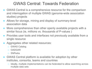 GWAS Central: Towards Federation
 GWAS Central is a comprehensive resource for the comparison
and interrogation of multiple GWAS (genome-wide association
studies) projects
 Allows for storage, mining and display of summary-level
association data
 More comprehensive than other openly available projects with a
similar focus (ie, millions vs. thousands of P-values )
 Provides user tools and interfaces not previously available from a
single resource
 Aggregates other related resources:
 GWAS Catalog
 OADGAR
 SNPedia
 GWAS Central platform is available for adoption by other
institutes, consortia, teams and countries
 Ideally, multiple implementations can be federated to allow searching across
multiple data sets
 
