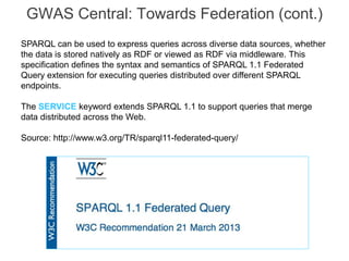 GWAS Central: Towards Federation (cont.)
SPARQL can be used to express queries across diverse data sources, whether
the data is stored natively as RDF or viewed as RDF via middleware. This
specification defines the syntax and semantics of SPARQL 1.1 Federated
Query extension for executing queries distributed over different SPARQL
endpoints.
The SERVICE keyword extends SPARQL 1.1 to support queries that merge
data distributed across the Web.
Source: http://www.w3.org/TR/sparql11-federated-query/
 