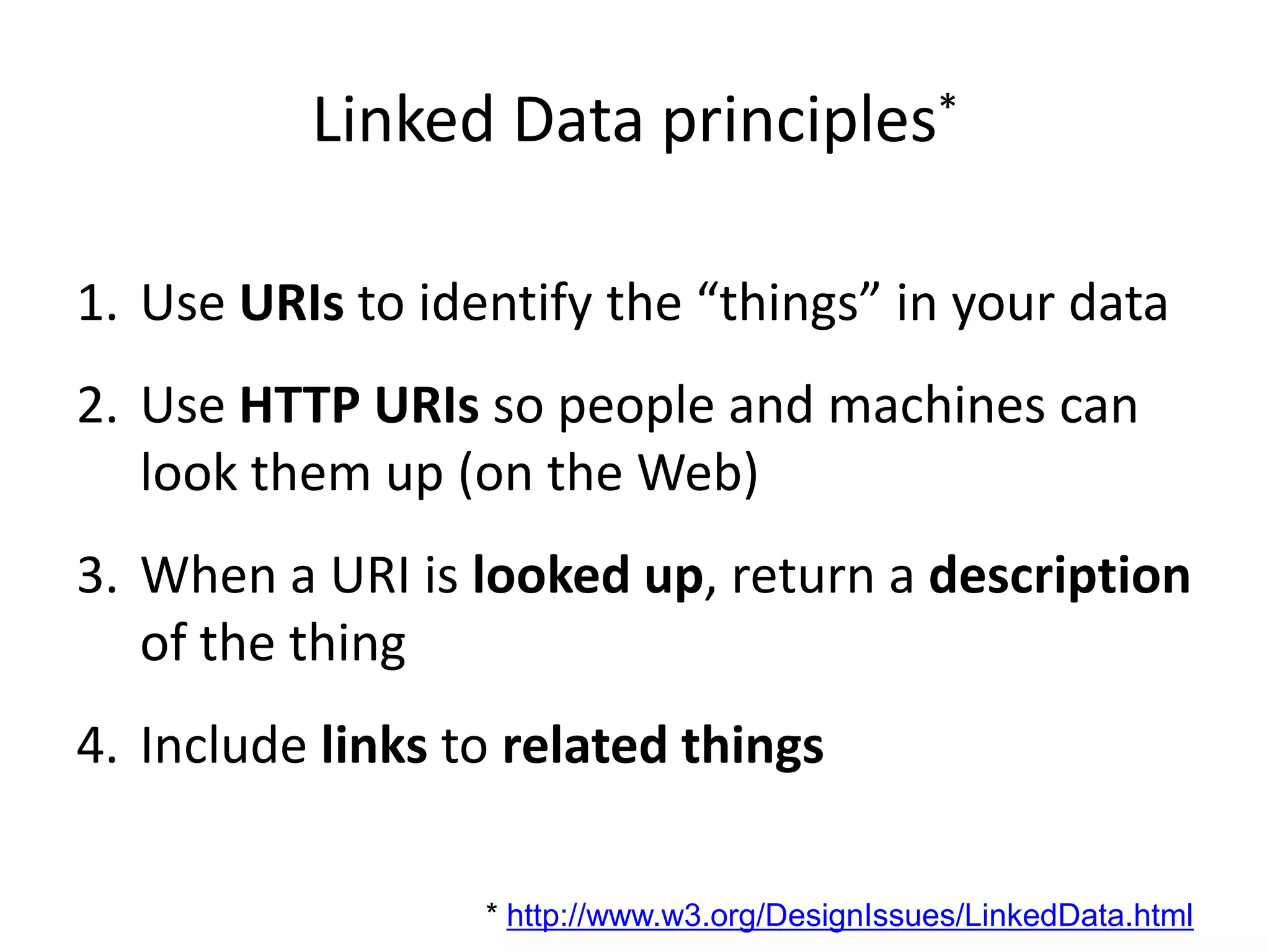 Linked Data principles*Use URIs to identify the “things” in your dataUse HTTP URIs so people and machines can look them up (on the Web)When a URI is looked up, return a description of the thingInclude links to related things* http://www.w3.org/DesignIssues/LinkedData.html