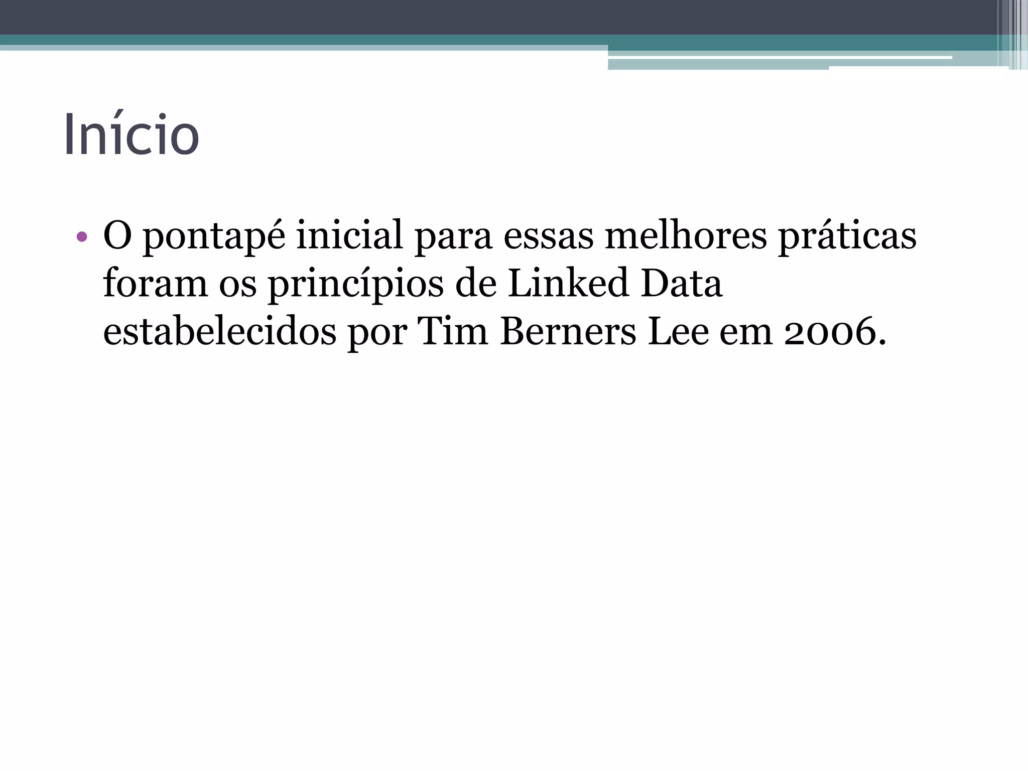 Princípios de Linked Data
1. Usar URIs como nomes para coisas.
2. URIs HTTP para que as pessoas possam
   procurar (dereferenciar) esses nomes.
3. Quando alguém procurar uma URI, prover
   informação útil, usando os padrões (RDF,
   SPARQL).
4. Incluir links para outras URIs, de modo que
   possam permitir a descoberta de mais
   informação.
Tim Berners-Lee 2006
http://www.w3.org/DesignIssues/LinkedData.html
 