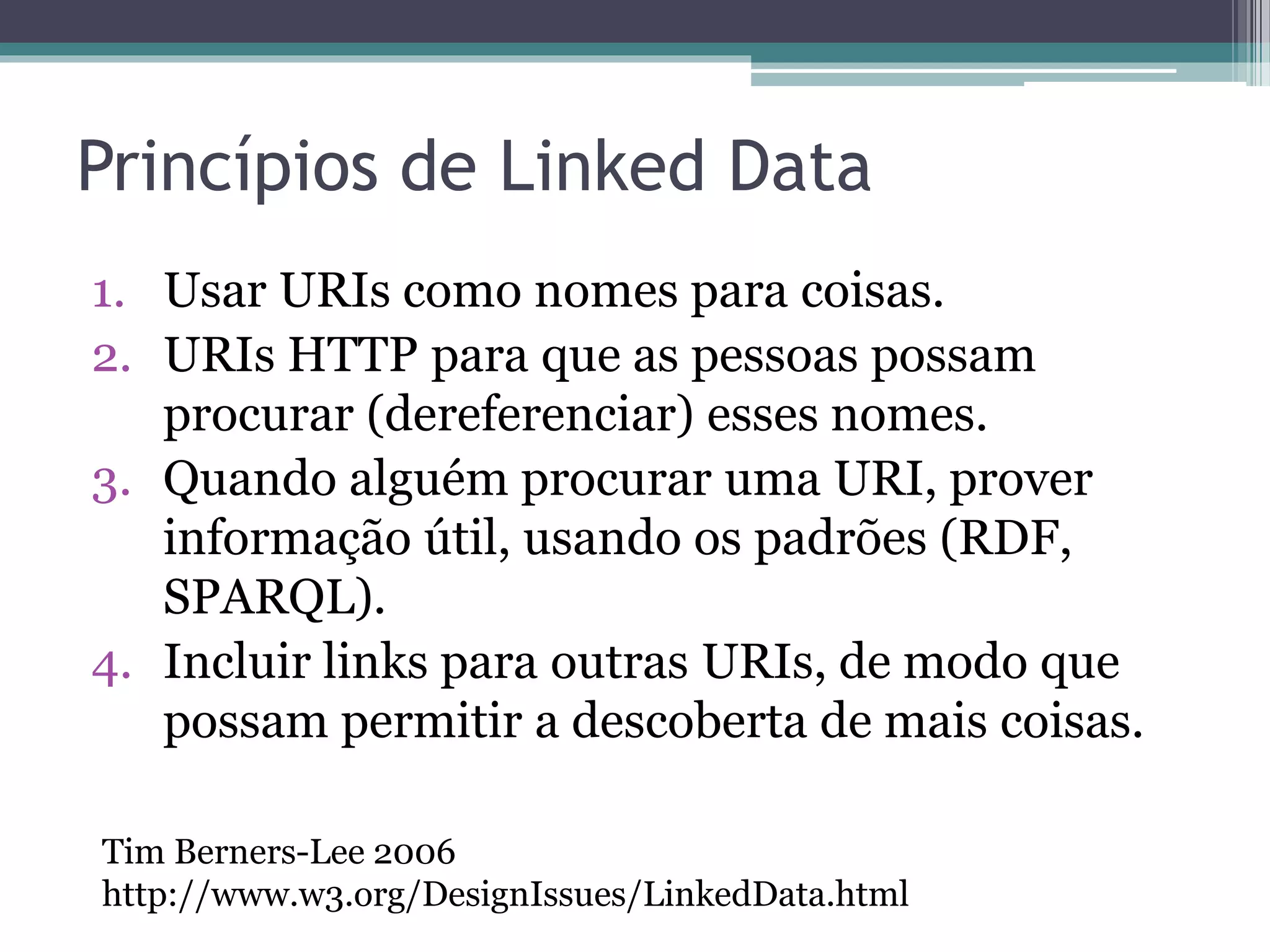 Boas práticas
• Os princípios foram estendidos por documentos
  originados a partir das experiências da
  comunidade de Linked Data, resultando em boas
  práticas de publicação e consumo de Linked
  Data.
• Documentos importantes:
 ▫ Bizer, C., Cyganiak, R., and Heath, T. (2007). How to
   Publish Linked Data on the Web.
   http://www4.wiwiss.fu-
   berlin.de/bizer/pub/LinkedDataTutorial/.
 ▫ Sauermann, L. and Cyganiak, R. (2008). Cool URIs for
   the Semantic Web. http://www.w3.org/TR/cooluris/.
 